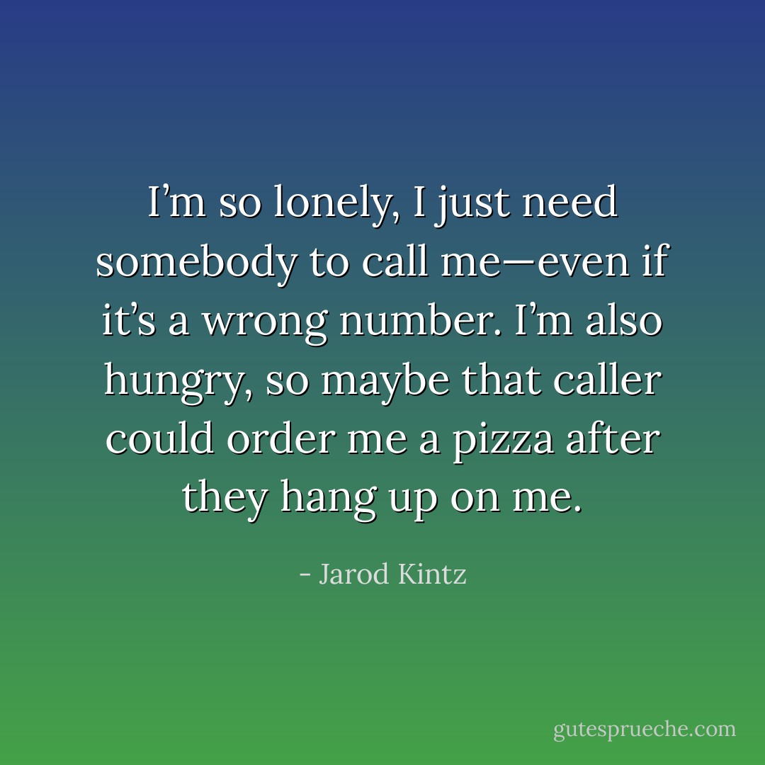 I’m so lonely, I just need somebody to call me—even if it’s a wrong number. I’m also hungry, so maybe that caller could order me a pizza after they hang up on me. - Jarod Kintz