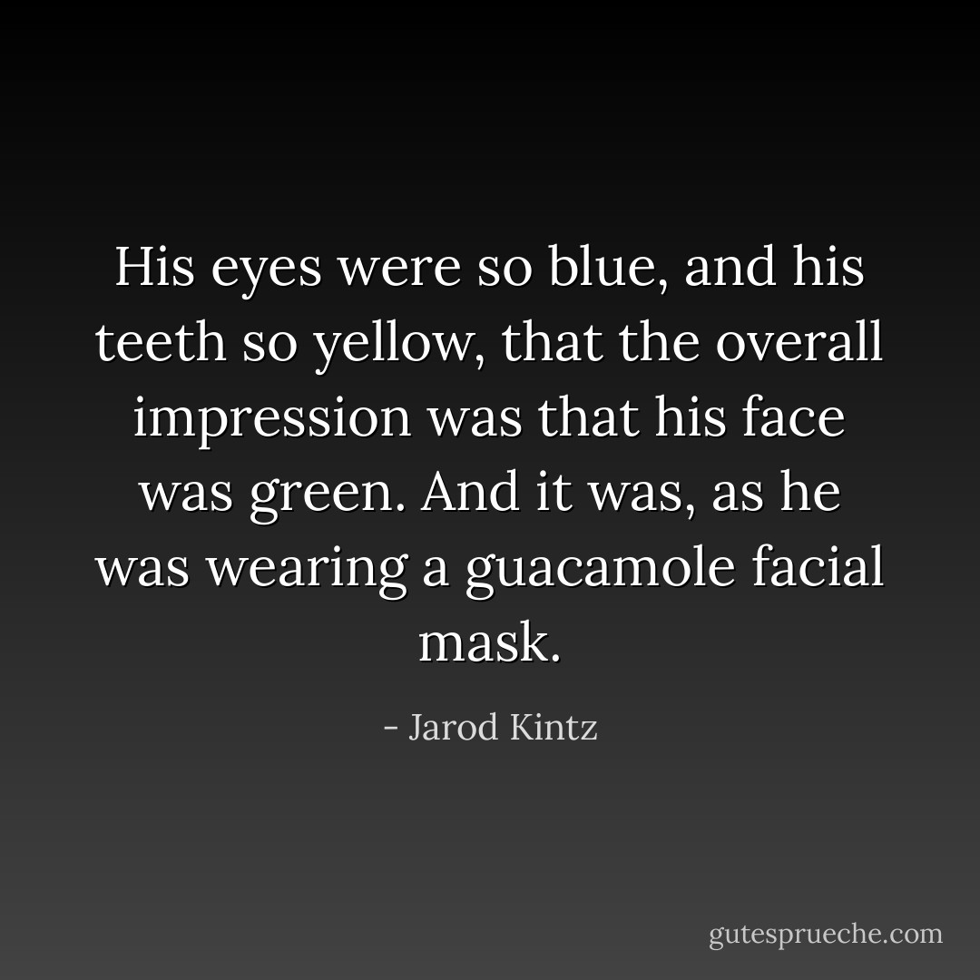 His eyes were so blue, and his teeth so yellow, that the overall impression was that his face was green. And it was, as he was wearing a guacamole facial mask. - Jarod Kintz