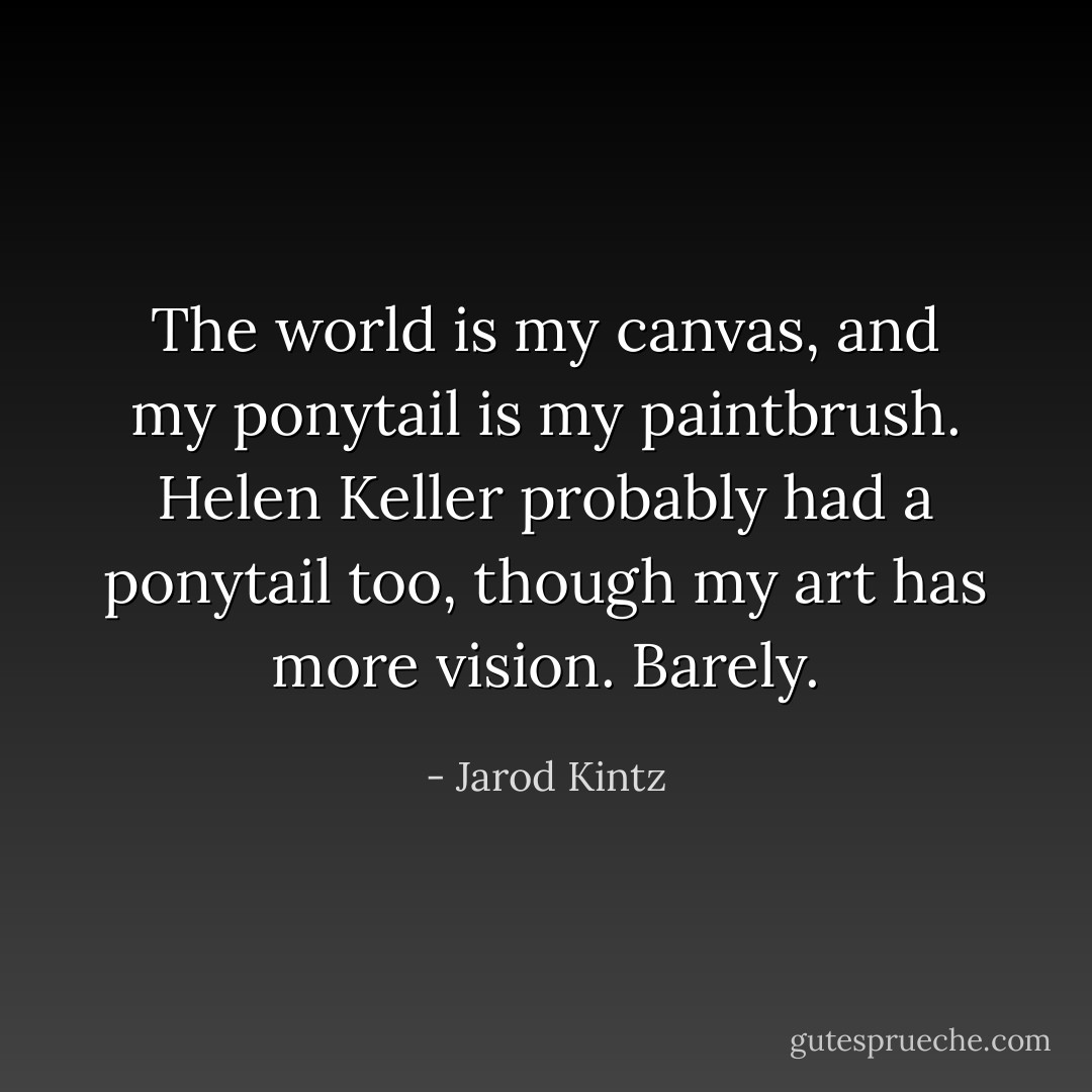 The world is my canvas, and my ponytail is my paintbrush. Helen Keller probably had a ponytail too, though my art has more vision. Barely. - Jarod Kintz