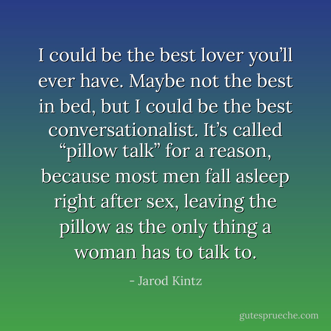 I could be the best lover you’ll ever have. Maybe not the best in bed, but I could be the best conversationalist. It’s called “pillow talk” for a reason, because most men fall asleep right after sex, leaving the pillow as the only thing a woman has to talk to. - Jarod Kintz