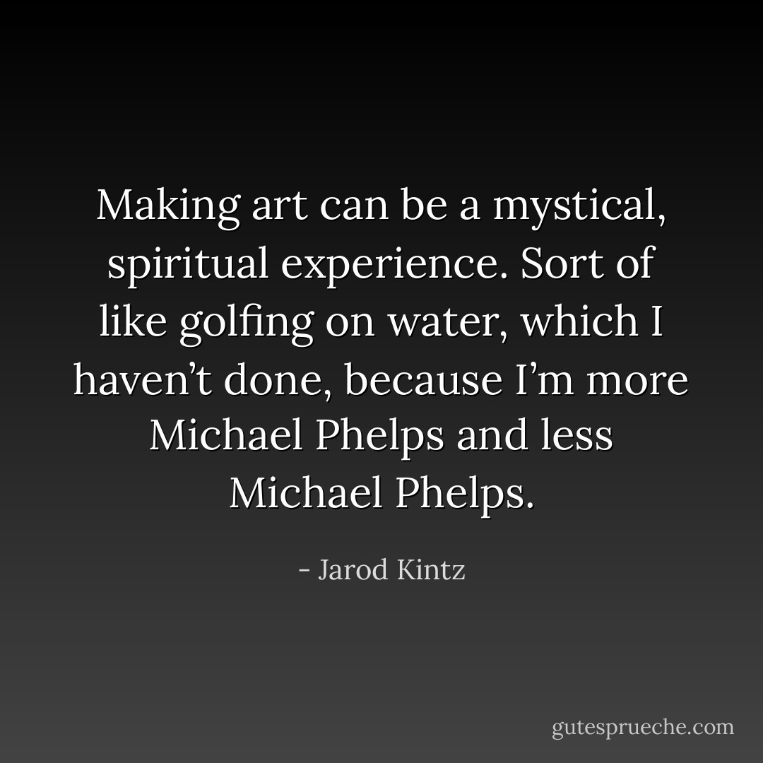 Making art can be a mystical, spiritual experience. Sort of like golfing on water, which I haven’t done, because I’m more Michael Phelps and less Michael Phelps. - Jarod Kintz