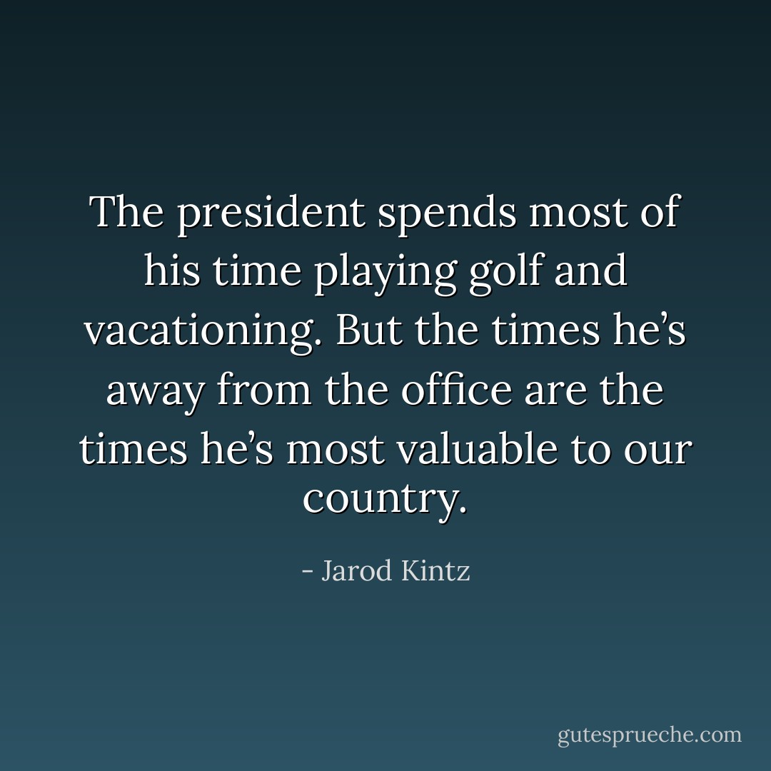 The president spends most of his time playing golf and vacationing. But the times he’s away from the office are the times he’s most valuable to our country. - Jarod Kintz