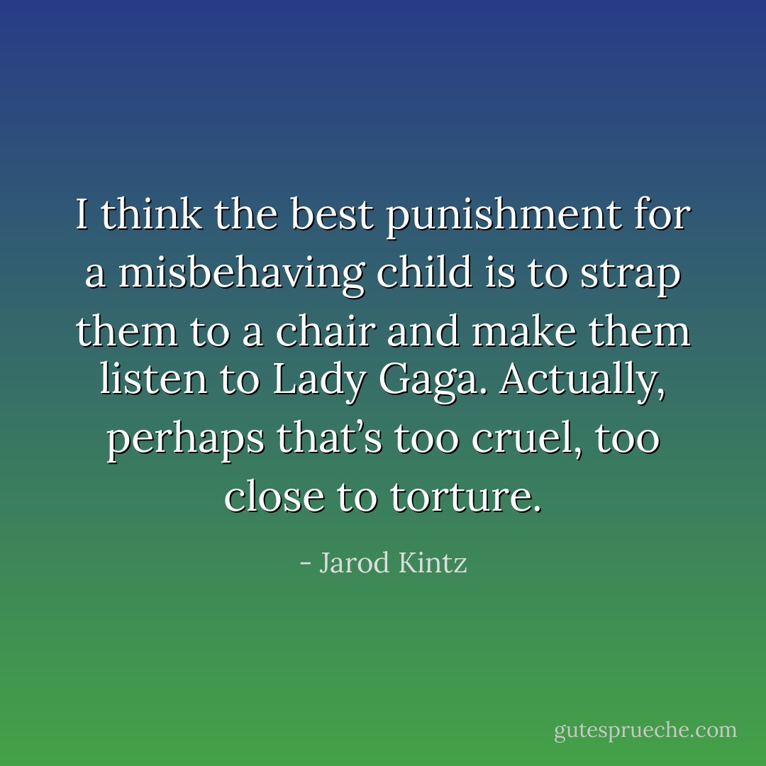 I think the best punishment for a misbehaving child is to strap them to a chair and make them listen to Lady Gaga. Actually, perhaps that’s too cruel, too close to torture. - Jarod Kintz
