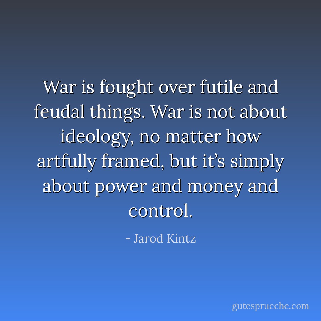 War is fought over futile and feudal things. War is not about ideology, no matter how artfully framed, but it’s simply about power and money and control. - Jarod Kintz