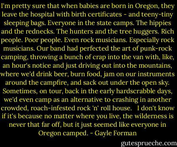 I'm pretty sure that when babies are born in Oregon, they leave the hospital with birth certificates - and teeny-tiny sleeping bags. Everyone in the state camps. The hippies and the rednecks. The hunters and the tree huggers. Rich people. Poor people. Even rock musicians. Especially rock musicians. Our band had perfected the art of punk-rock camping, throwing a bunch of crap into the van with, like, an hour's notice and just driving out into the mountains, where we'd drink beer, burn food, jam on our instruments around the campfire, and sack out under the open sky. Sometimes, on tour, back in the early hardscrabble days, we'd even camp as an alternative to crashing in another crowded, roach-infested rock 'n' roll house. <br /><br />I don't know if it's because no matter where you live, the wilderness is never that far off, but it just seemed like everyone in Oregon camped. - Gayle Forman