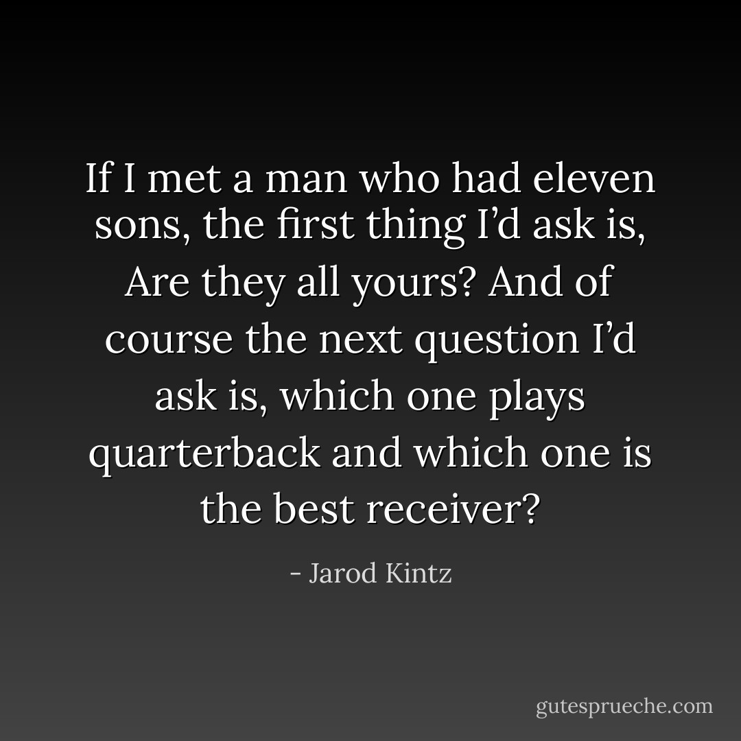 If I met a man who had eleven sons, the first thing I’d ask is, Are they all yours? And of course the next question I’d ask is, which one plays quarterback and which one is the best receiver? - Jarod Kintz