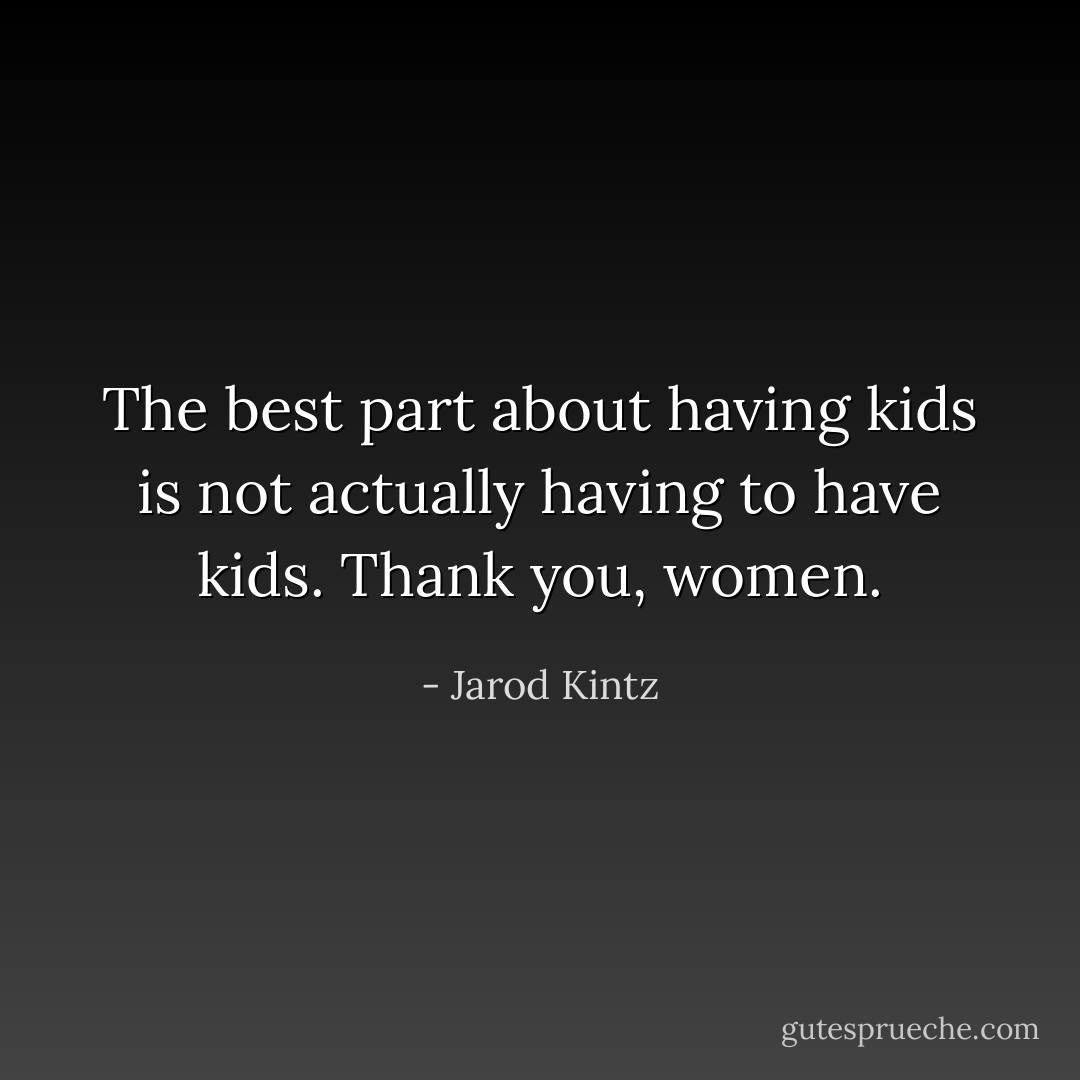 The best part about having kids is not actually having to have kids. Thank you, women. - Jarod Kintz