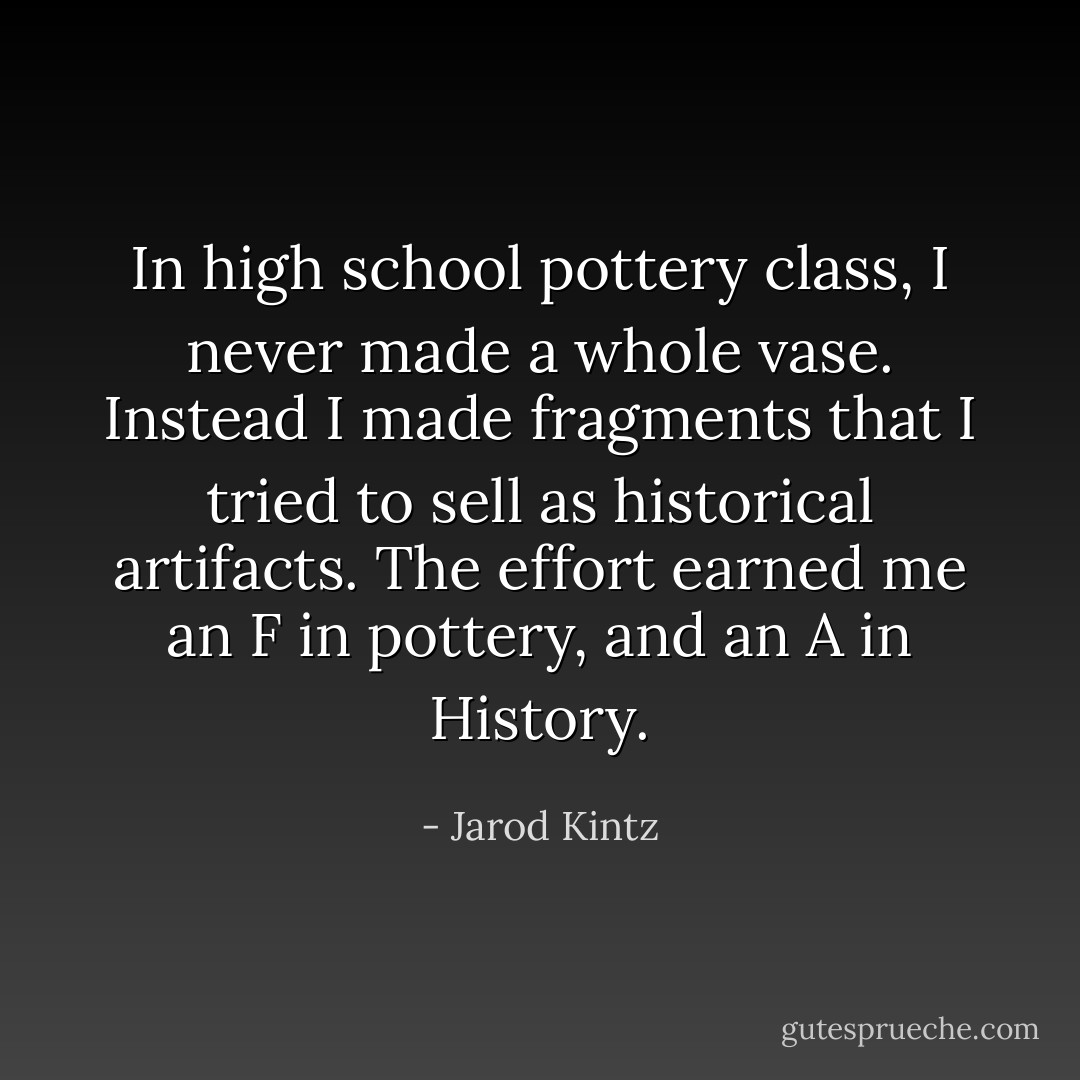 In high school pottery class, I never made a whole vase. Instead I made fragments that I tried to sell as historical artifacts. The effort earned me an F in pottery, and an A in History. - Jarod Kintz