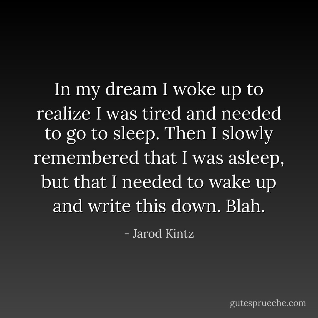 In my dream I woke up to realize I was tired and needed to go to sleep. Then I slowly remembered that I was asleep, but that I needed to wake up and write this down. Blah. - Jarod Kintz
