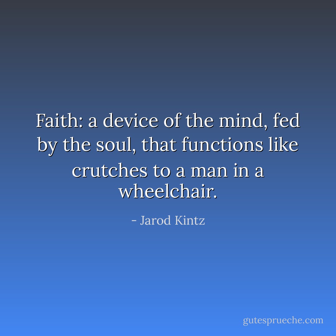Faith: a device of the mind, fed by the soul, that functions like crutches to a man in a wheelchair. - Jarod Kintz