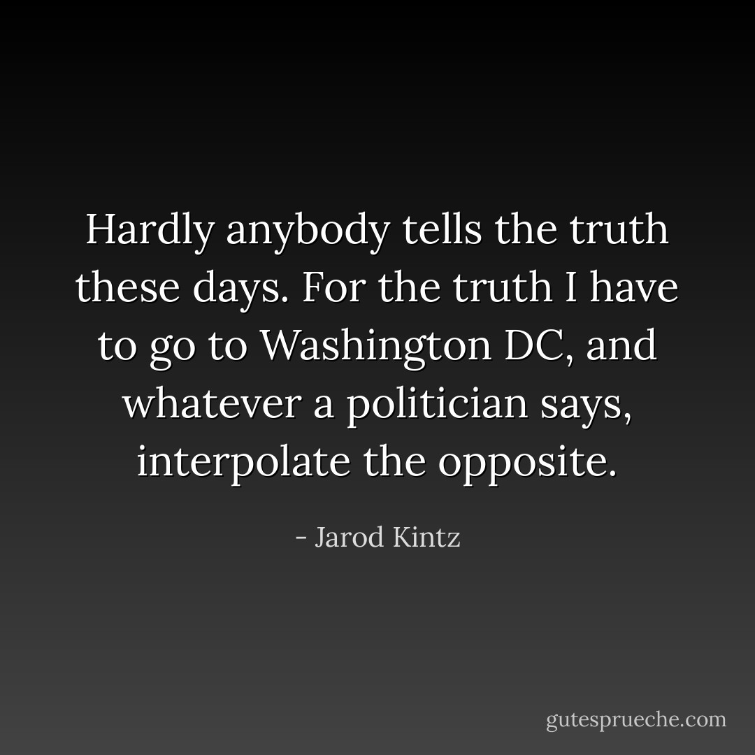 Hardly anybody tells the truth these days. For the truth I have to go to Washington DC, and whatever a politician says, interpolate the opposite. - Jarod Kintz