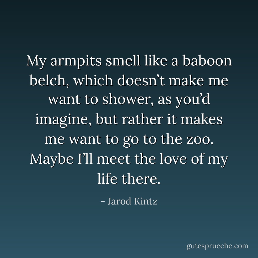 My armpits smell like a baboon belch, which doesn’t make me want to shower, as you’d imagine, but rather it makes me want to go to the zoo. Maybe I’ll meet the love of my life there. - Jarod Kintz