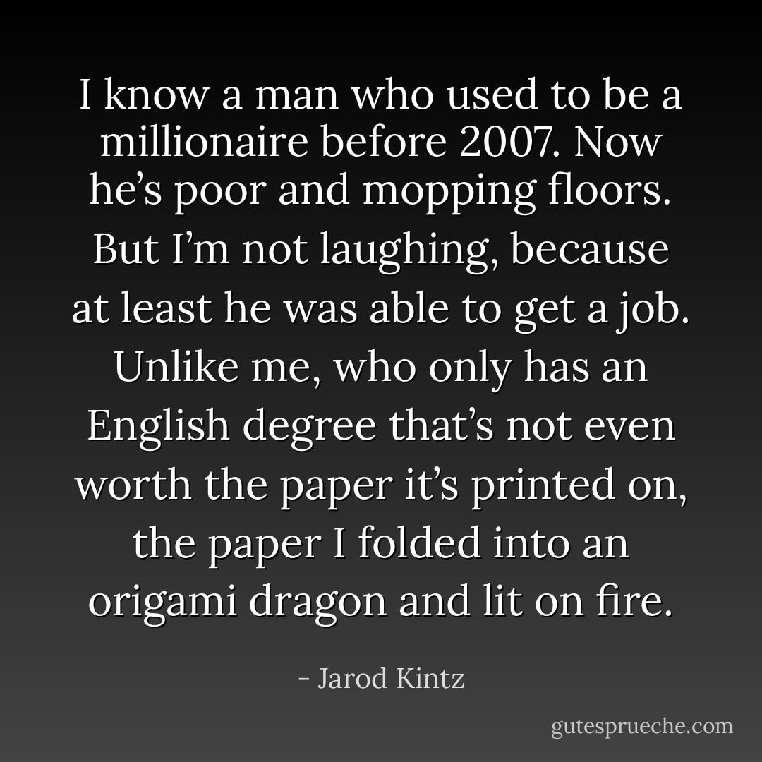 I know a man who used to be a millionaire before 2007. Now he’s poor and mopping floors. But I’m not laughing, because at least he was able to get a job. Unlike me, who only has an English degree that’s not even worth the paper it’s printed on, the paper I folded into an origami dragon and lit on fire. - Jarod Kintz