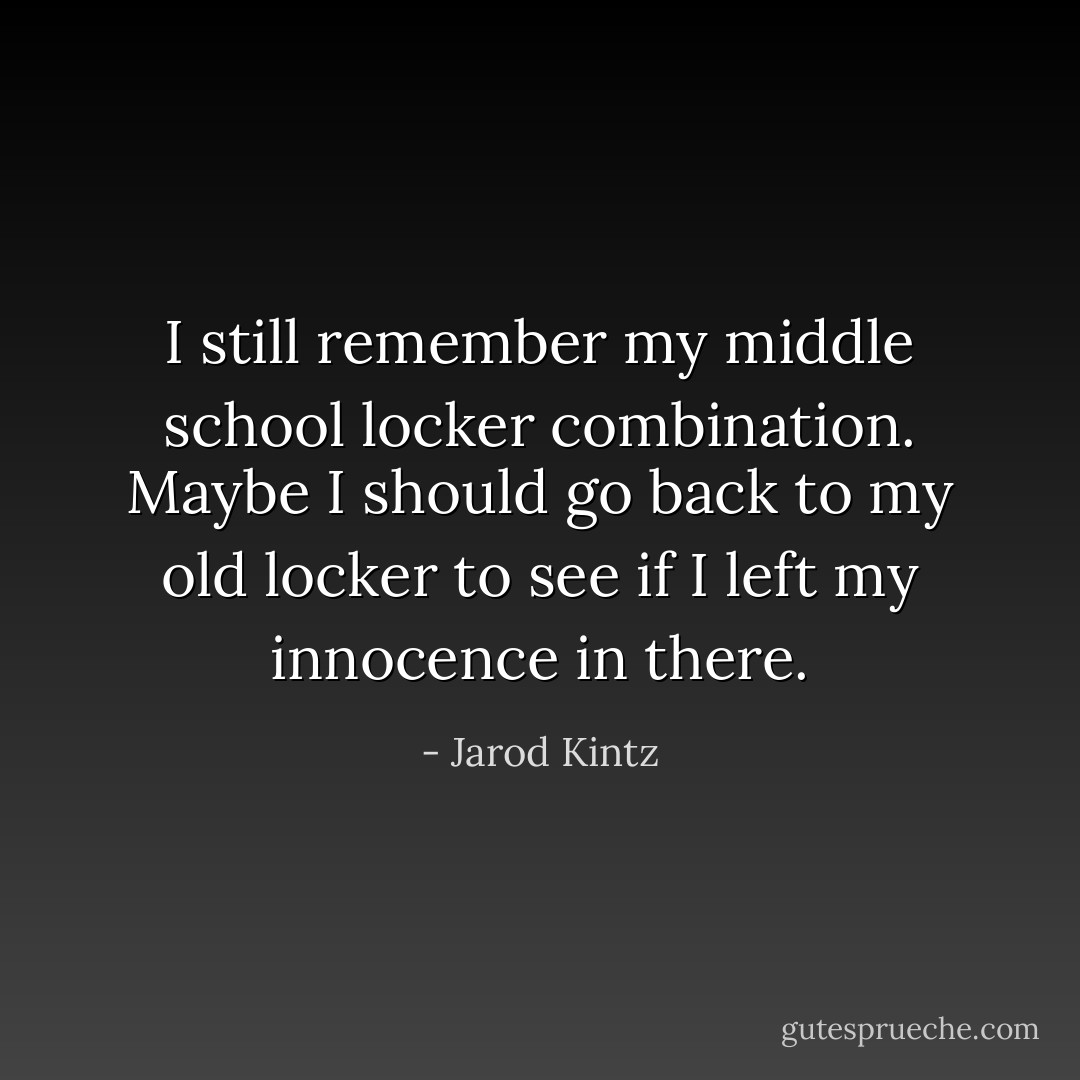 I still remember my middle school locker combination. Maybe I should go back to my old locker to see if I left my innocence in there. - Jarod Kintz