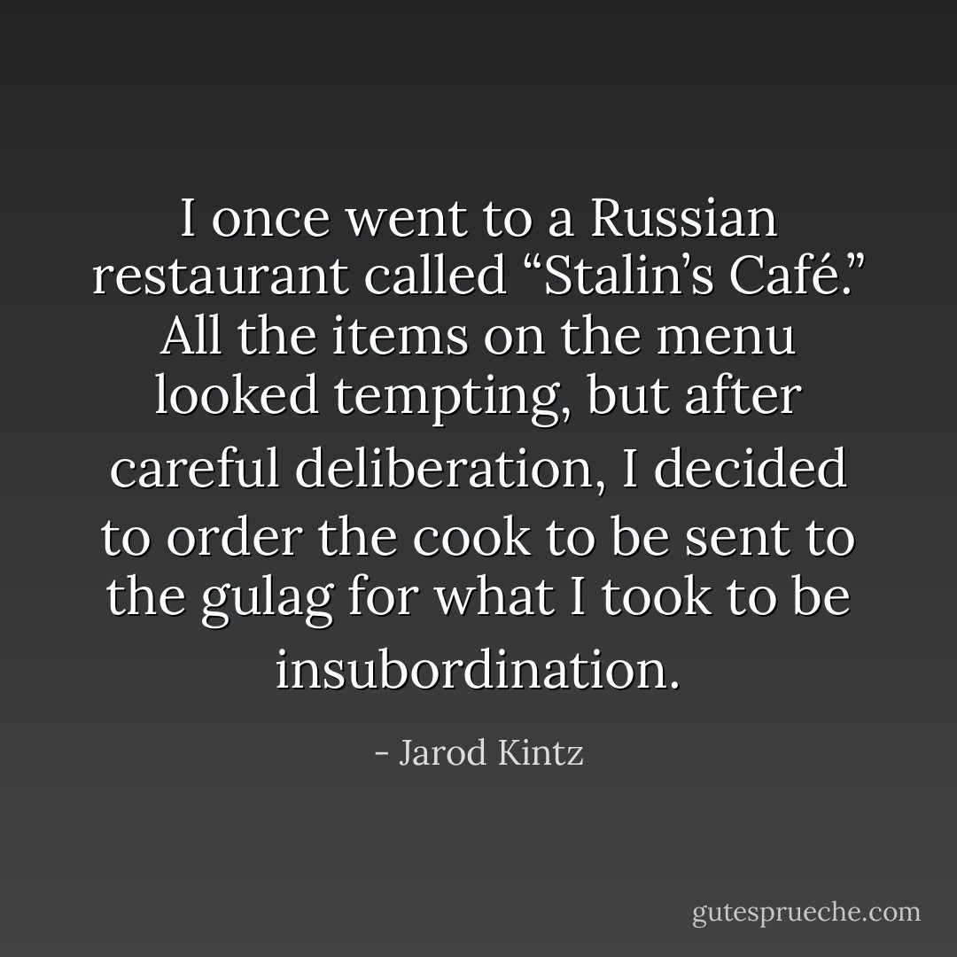 I once went to a Russian restaurant called “Stalin’s Café.” All the items on the menu looked tempting, but after careful deliberation, I decided to order the cook to be sent to the gulag for what I took to be insubordination. - Jarod Kintz