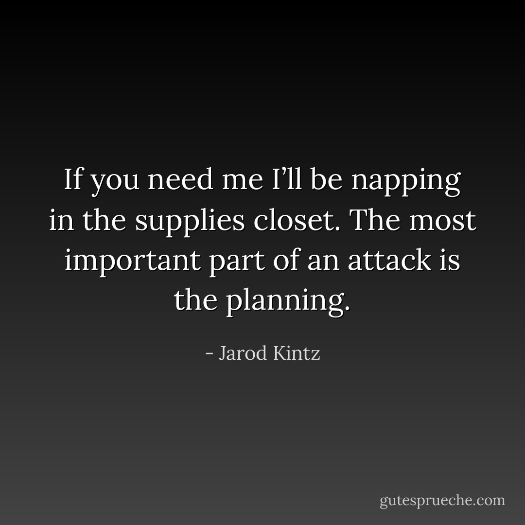 If you need me I’ll be napping in the supplies closet. The most important part of an attack is the planning. - Jarod Kintz