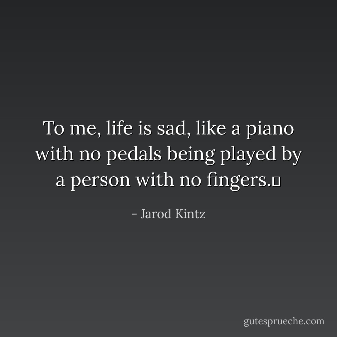 To me, life is sad, like a piano with no pedals being played by a person with no fingers.  - Jarod Kintz