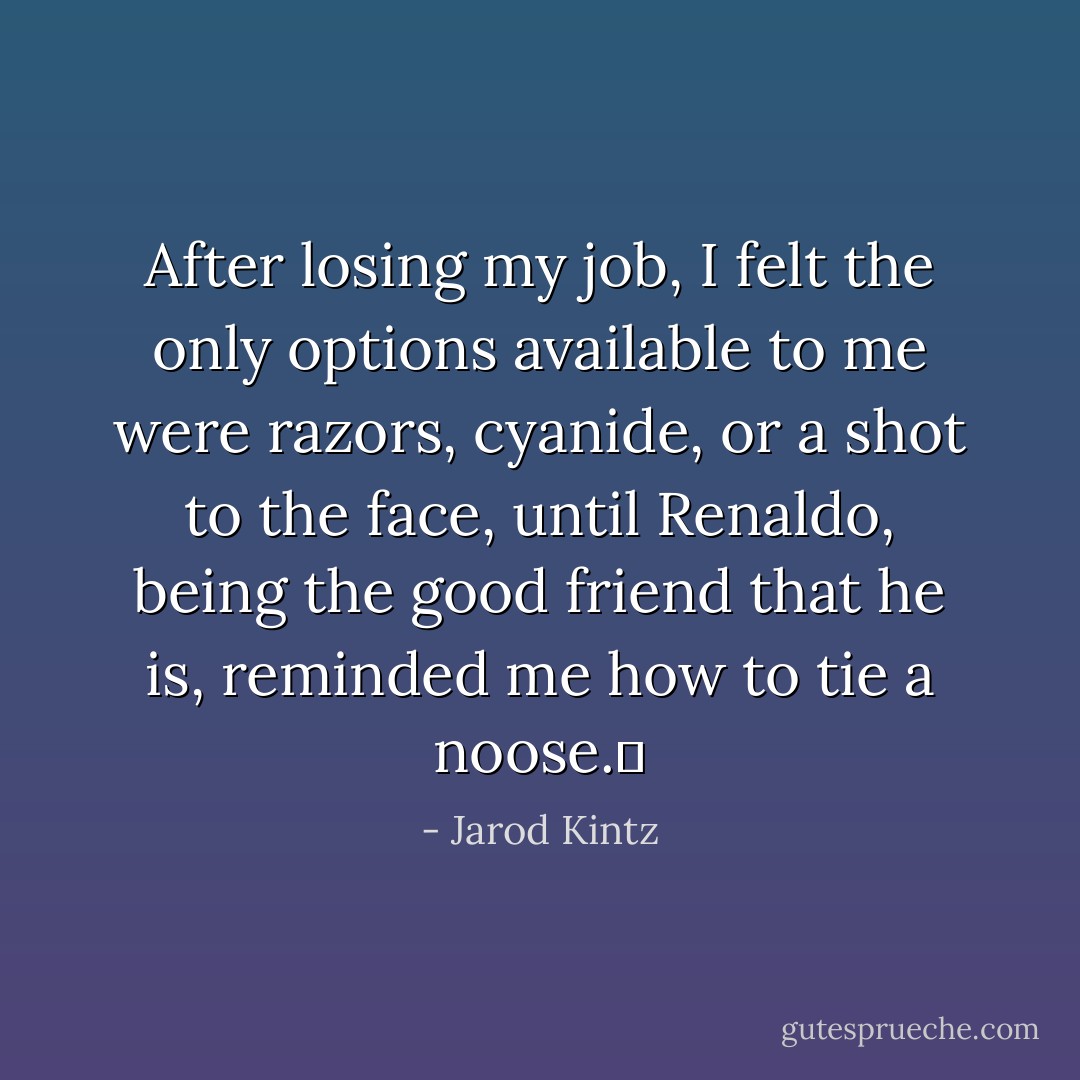 After losing my job, I felt the only options available to me were razors, cyanide, or a shot to the face, until Renaldo, being the good friend that he is, reminded me how to tie a noose.  - Jarod Kintz