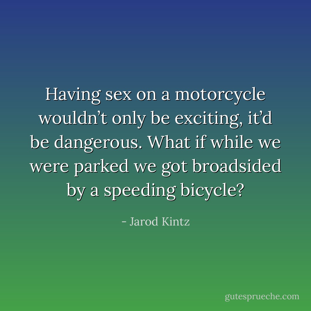 Having sex on a motorcycle wouldn’t only be exciting, it’d be dangerous. What if while we were parked we got broadsided by a speeding bicycle? - Jarod Kintz