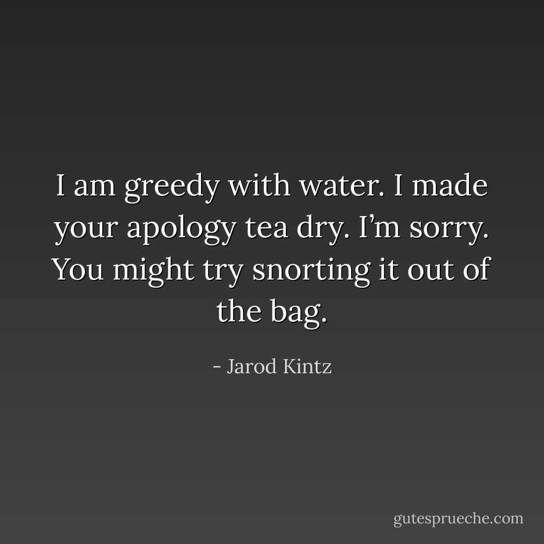 I am greedy with water. I made your apology tea dry. I’m sorry. You might try snorting it out of the bag. - Jarod Kintz