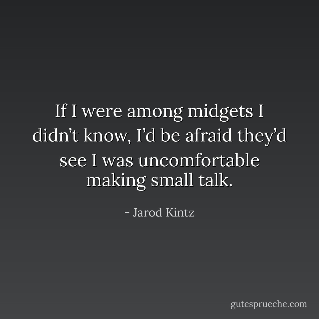 If I were among midgets I didn’t know, I’d be afraid they’d see I was uncomfortable making small talk. - Jarod Kintz