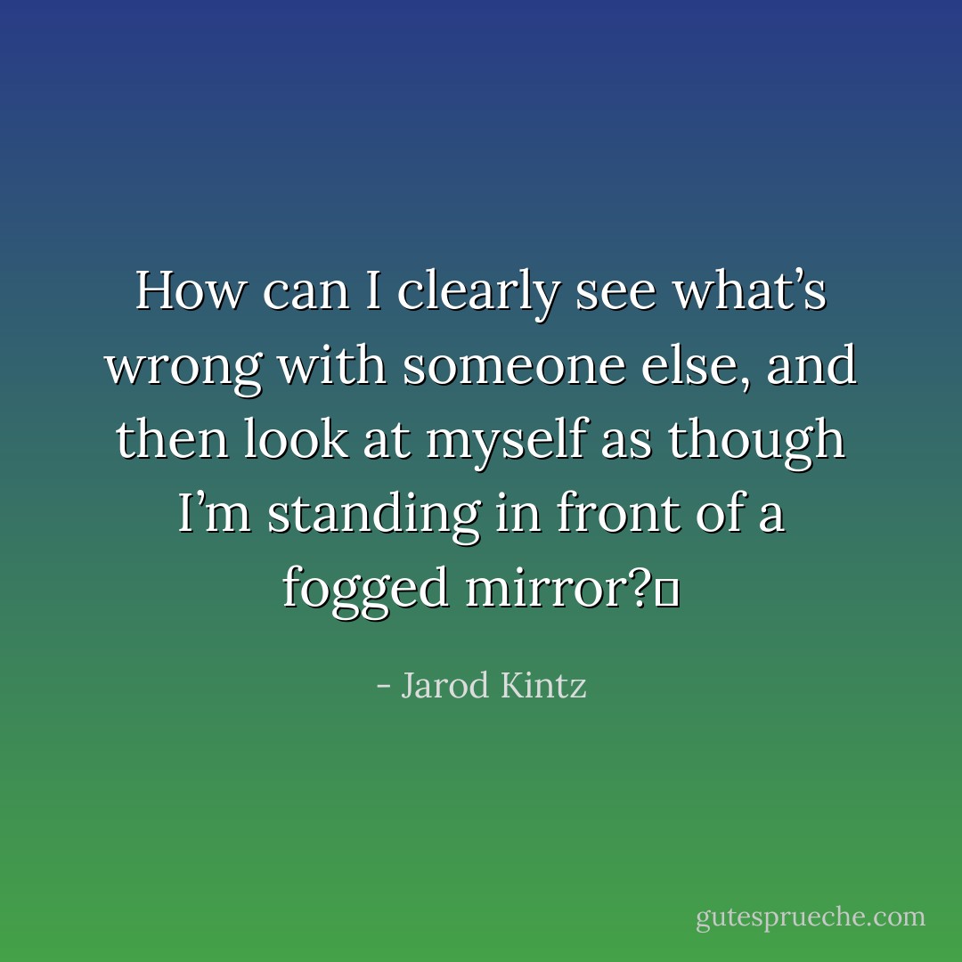 How can I clearly see what’s wrong with someone else, and then look at myself as though I’m standing in front of a fogged mirror?  - Jarod Kintz