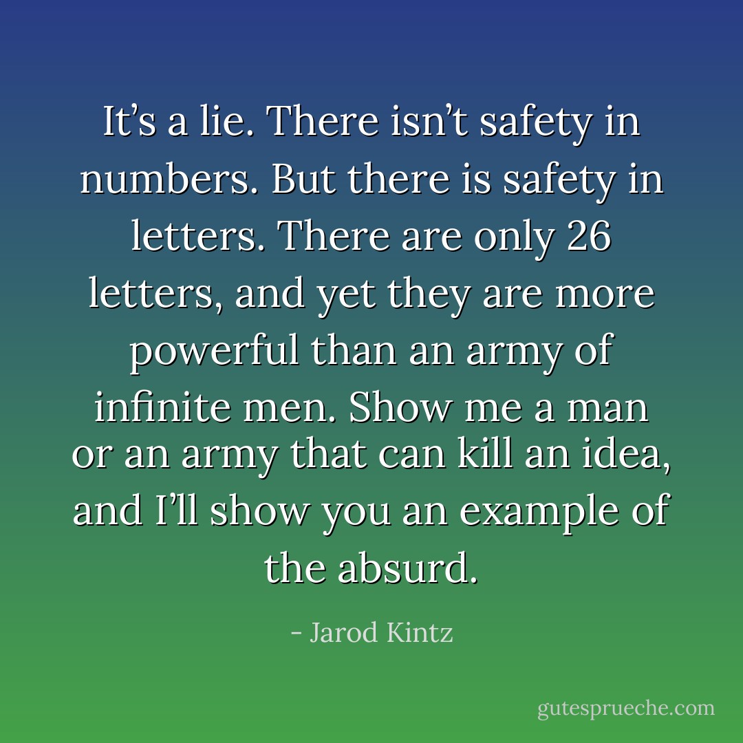 It’s a lie. There isn’t safety in numbers. But there is safety in letters. There are only 26 letters, and yet they are more powerful than an army of infinite men. Show me a man or an army that can kill an idea, and I’ll show you an example of the absurd. - Jarod Kintz