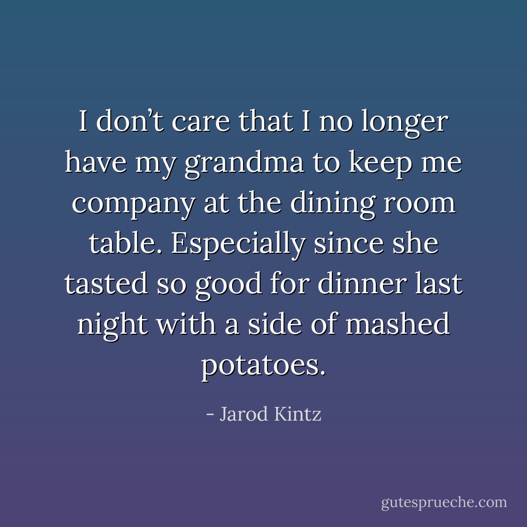 I don’t care that I no longer have my grandma to keep me company at the dining room table. Especially since she tasted so good for dinner last night with a side of mashed potatoes. - Jarod Kintz