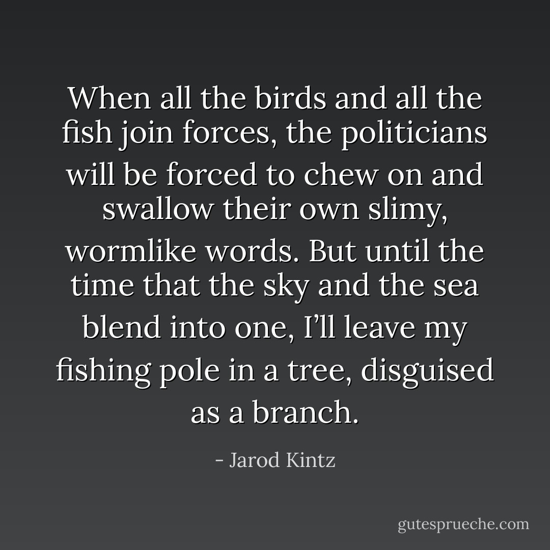 When all the birds and all the fish join forces, the politicians will be forced to chew on and swallow their own slimy, wormlike words. But until the time that the sky and the sea blend into one, I’ll leave my fishing pole in a tree, disguised as a branch. - Jarod Kintz
