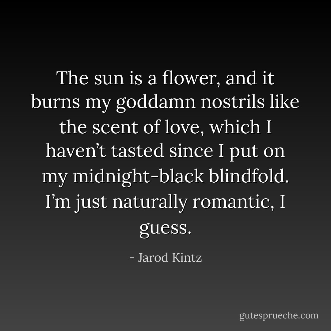 The sun is a flower, and it burns my goddamn nostrils like the scent of love, which I haven’t tasted since I put on my midnight-black blindfold. I’m just naturally romantic, I guess. - Jarod Kintz