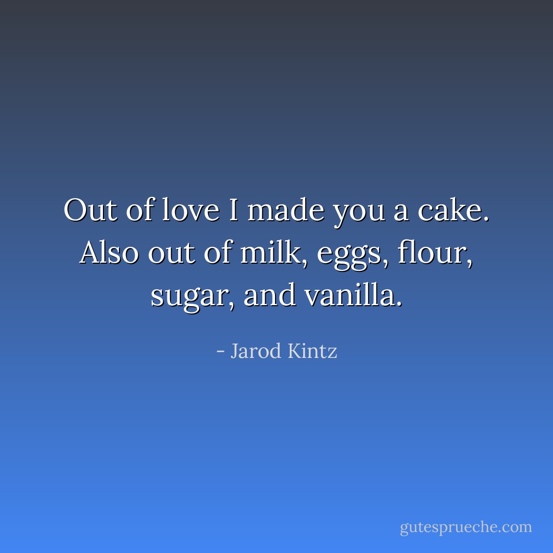 Out of love I made you a cake. Also out of milk, eggs, flour, sugar, and vanilla. - Jarod Kintz