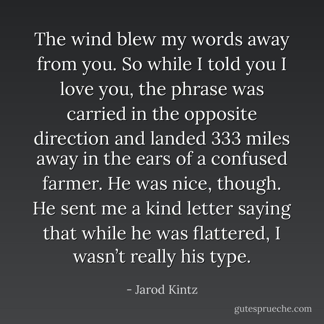 The wind blew my words away from you. So while I told you I love you, the phrase was carried in the opposite direction and landed 333 miles away in the ears of a confused farmer. He was nice, though. He sent me a kind letter saying that while he was flattered, I wasn’t really his type. - Jarod Kintz