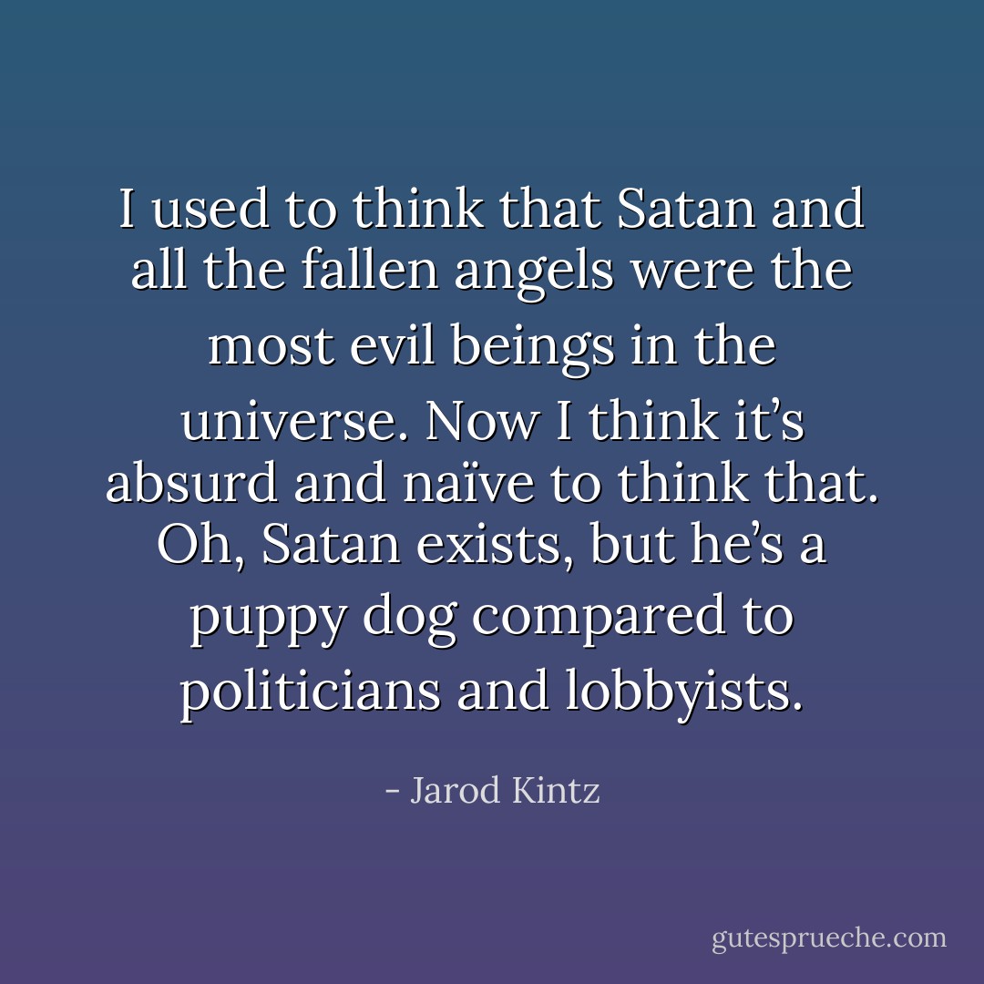 I used to think that Satan and all the fallen angels were the most evil beings in the universe. Now I think it’s absurd and naïve to think that. Oh, Satan exists, but he’s a puppy dog compared to politicians and lobbyists. - Jarod Kintz
