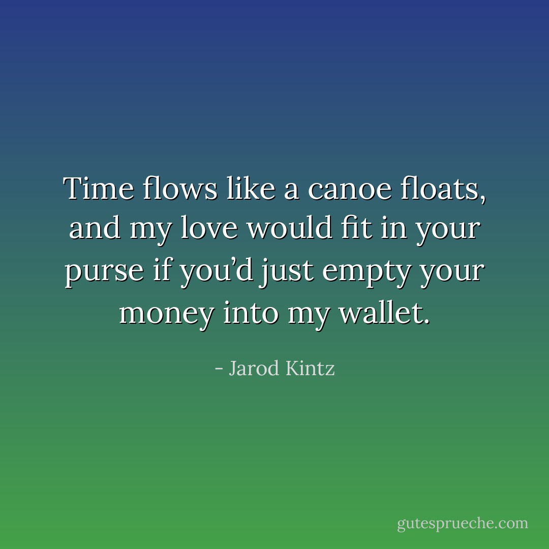 Time flows like a canoe floats, and my love would fit in your purse if you’d just empty your money into my wallet. - Jarod Kintz