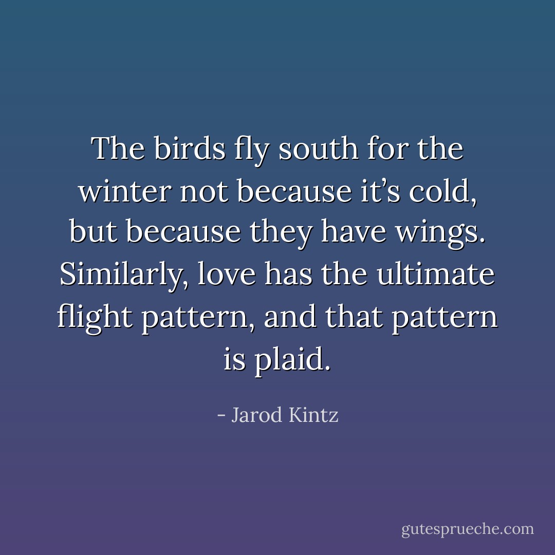 The birds fly south for the winter not because it’s cold, but because they have wings. Similarly, love has the ultimate flight pattern, and that pattern is plaid. - Jarod Kintz