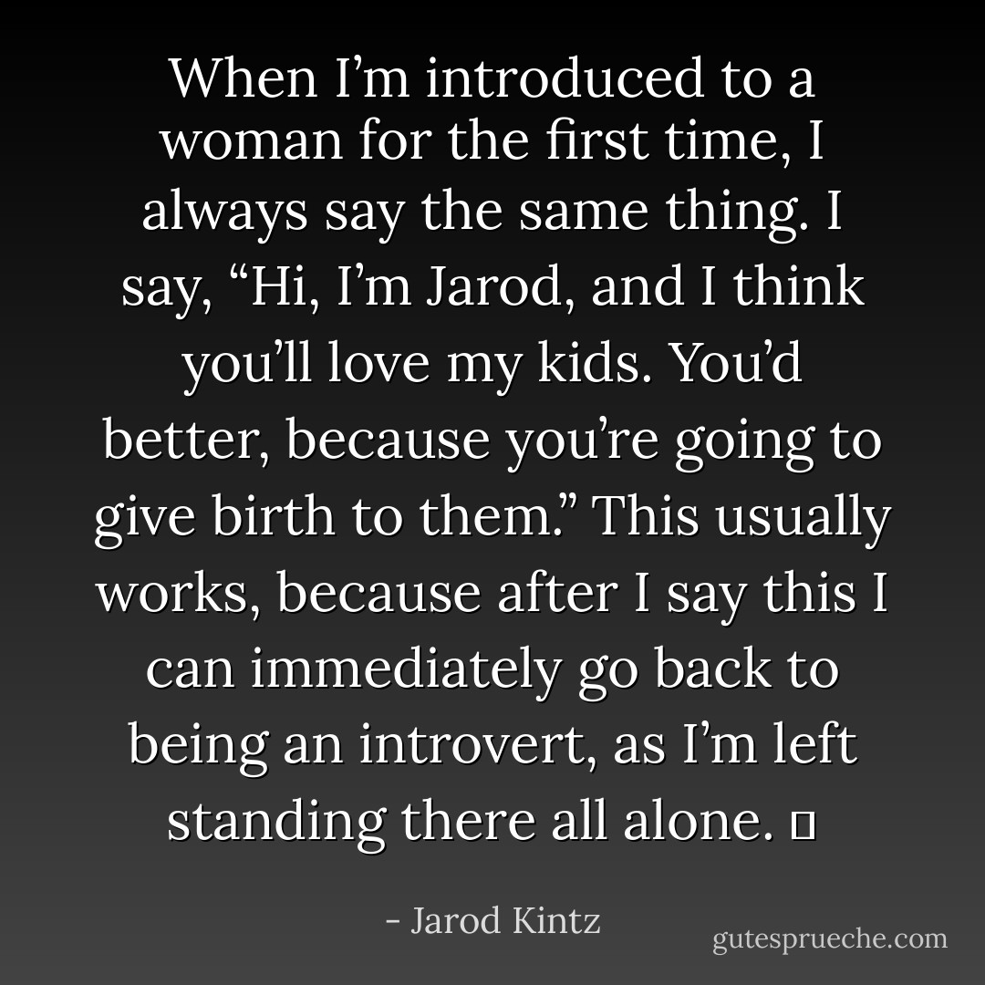 When I’m introduced to a woman for the first time, I always say the same thing. I say, “Hi, I’m Jarod, and I think you’ll love my kids. You’d better, because you’re going to give birth to them.” This usually works, because after I say this I can immediately go back to being an introvert, as I’m left standing there all alone.   - Jarod Kintz