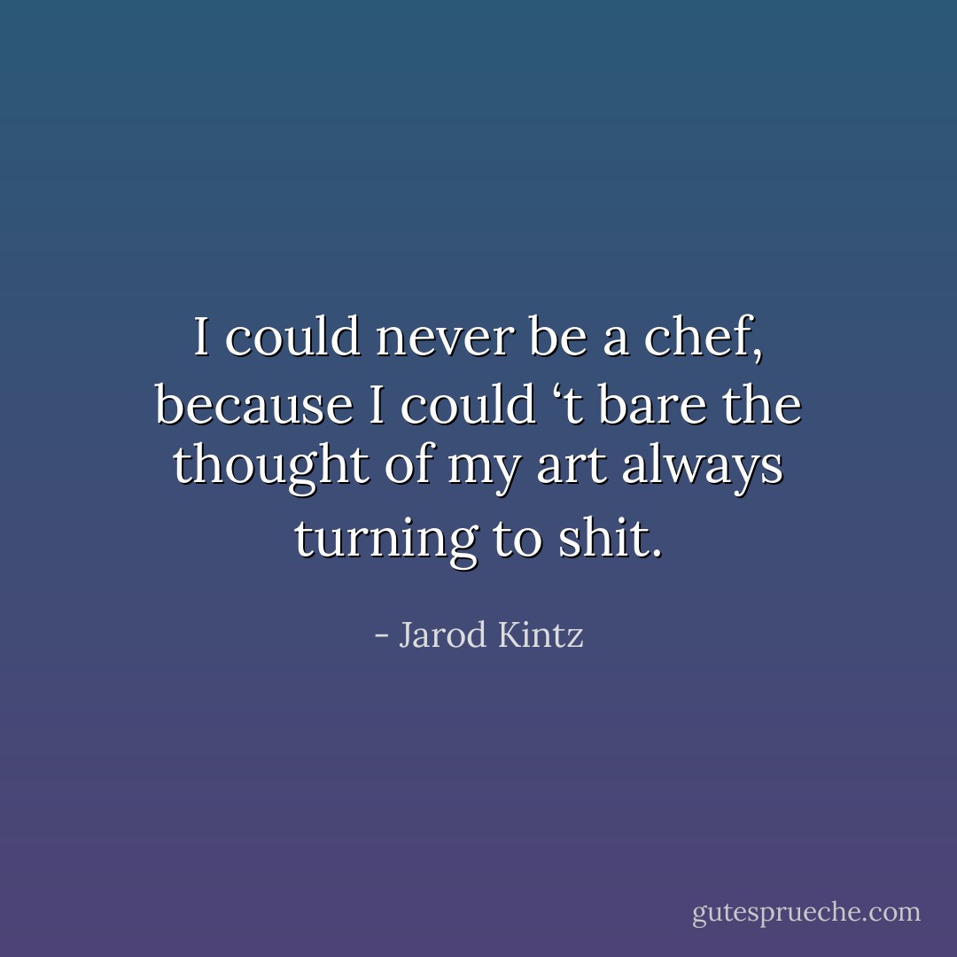 I could never be a chef, because I could ‘t bare the thought of my art always turning to shit. - Jarod Kintz