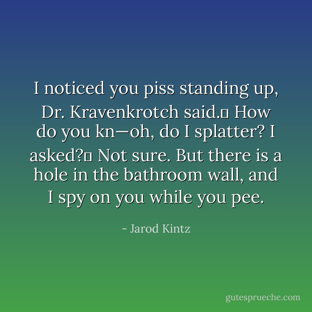 I noticed you piss standing up, Dr. Kravenkrotch said. <br />How do you kn—oh, do I splatter? I asked? <br />Not sure. But there is a hole in the bathroom wall, and I spy on you while you pee. - Jarod Kintz