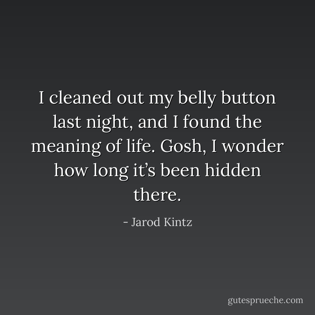 I cleaned out my belly button last night, and I found the meaning of life. Gosh, I wonder how long it’s been hidden there. - Jarod Kintz