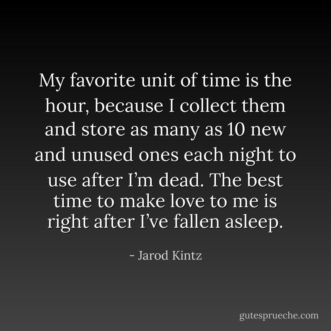 My favorite unit of time is the hour, because I collect them and store as many as 10 new and unused ones each night to use after I’m dead. The best time to make love to me is right after I’ve fallen asleep. - Jarod Kintz