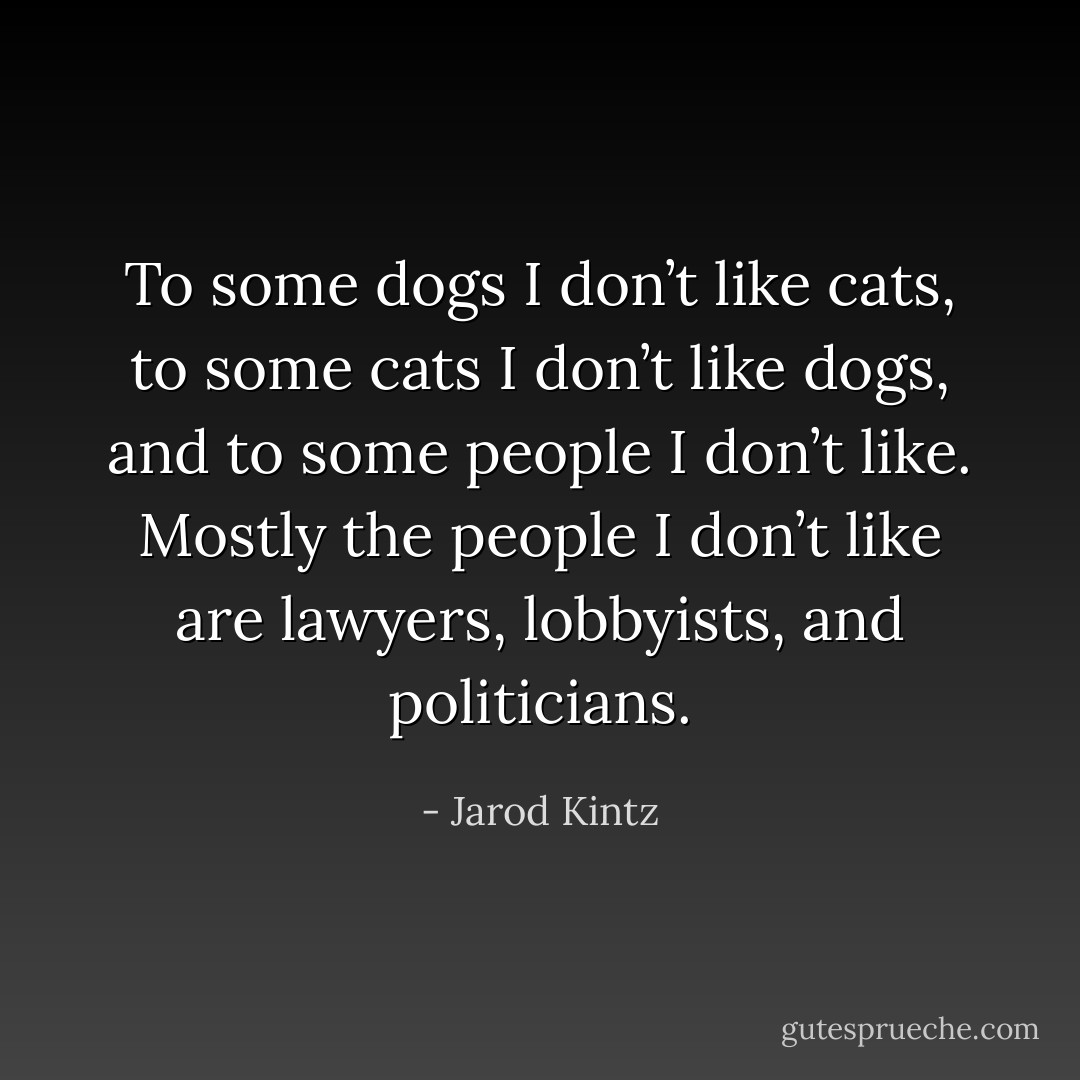 To some dogs I don’t like cats, to some cats I don’t like dogs, and to some people I don’t like. Mostly the people I don’t like are lawyers, lobbyists, and politicians. - Jarod Kintz
