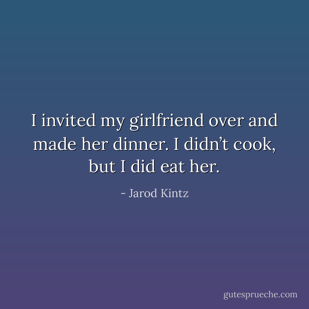 I invited my girlfriend over and made her dinner. I didn’t cook, but I did eat her. - Jarod Kintz