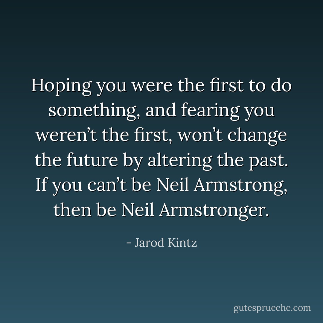 Hoping you were the first to do something, and fearing you weren’t the first, won’t change the future by altering the past. If you can’t be Neil Armstrong, then be Neil Armstronger. - Jarod Kintz