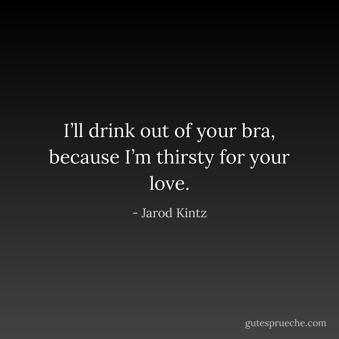 I’ll drink out of your bra, because I’m thirsty for your love. - Jarod Kintz