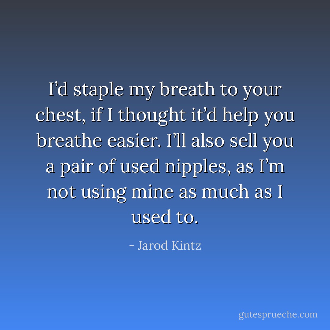 I’d staple my breath to your chest, if I thought it’d help you breathe easier. I’ll also sell you a pair of used nipples, as I’m not using mine as much as I used to. - Jarod Kintz
