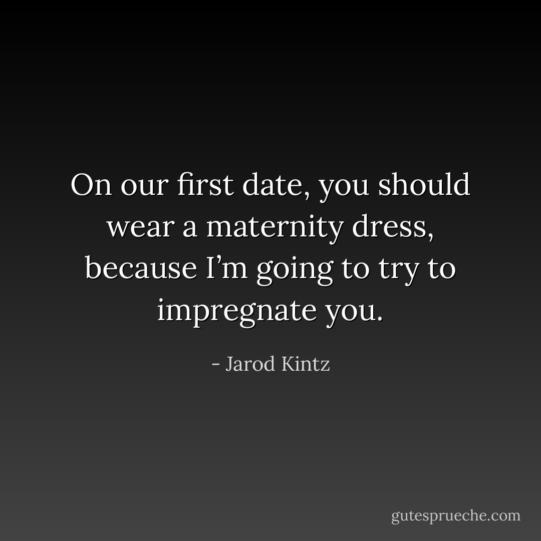 On our first date, you should wear a maternity dress, because I’m going to try to impregnate you. - Jarod Kintz