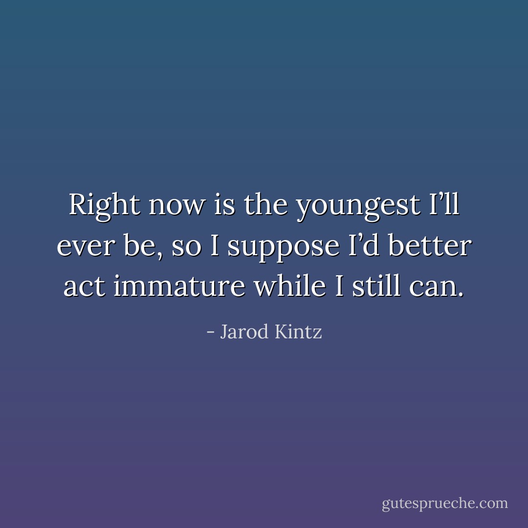 Right now is the youngest I’ll ever be, so I suppose I’d better act immature while I still can. - Jarod Kintz