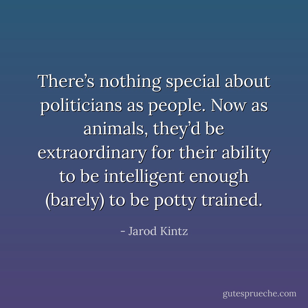There’s nothing special about politicians as people. Now as animals, they’d be extraordinary for their ability to be intelligent enough (barely) to be potty trained. - Jarod Kintz