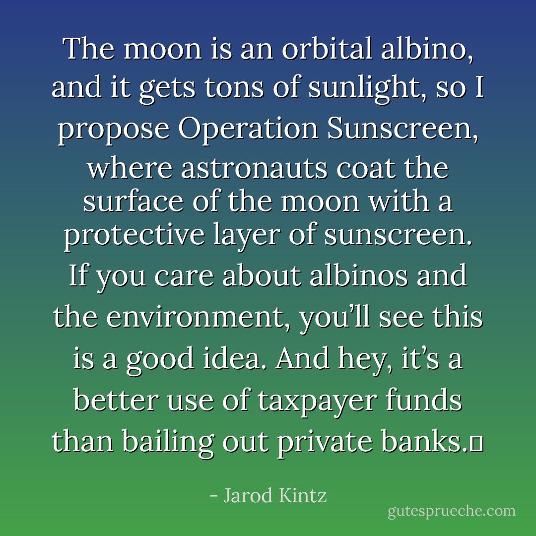 The moon is an orbital albino, and it gets tons of sunlight, so I propose Operation Sunscreen, where astronauts coat the surface of the moon with a protective layer of sunscreen. If you care about albinos and the environment, you’ll see this is a good idea. And hey, it’s a better use of taxpayer funds than bailing out private banks.  - Jarod Kintz