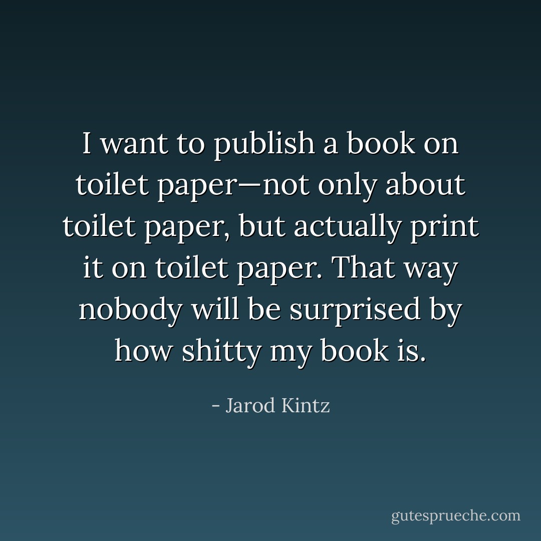 I want to publish a book on toilet paper—not only about toilet paper, but actually print it on toilet paper. That way nobody will be surprised by how shitty my book is. - Jarod Kintz